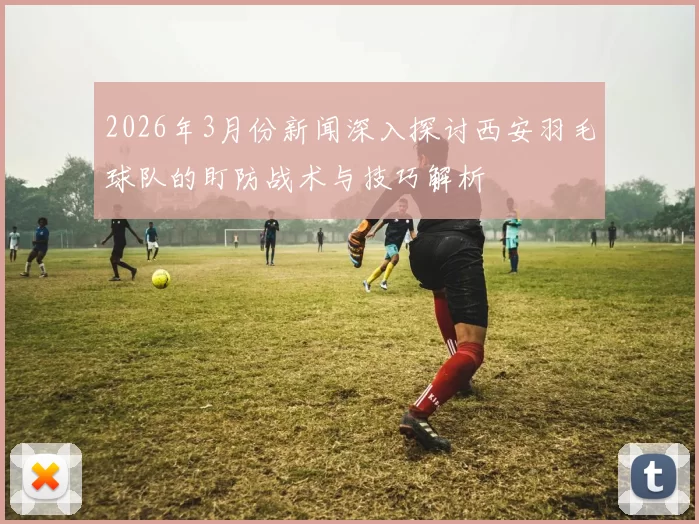 2026年3月份新闻深入探讨西安羽毛球队的盯防战术与技巧解析
