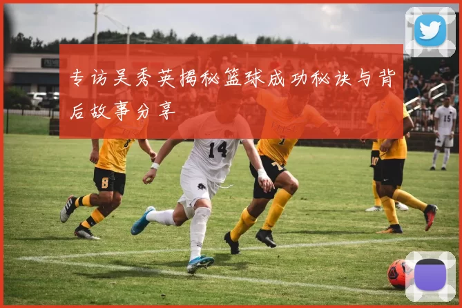 专访吴秀英揭秘篮球成功秘诀与背后故事分享