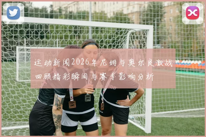 运动新闻2026年尼姆与奥尔良激战回顾精彩瞬间与赛季影响分析