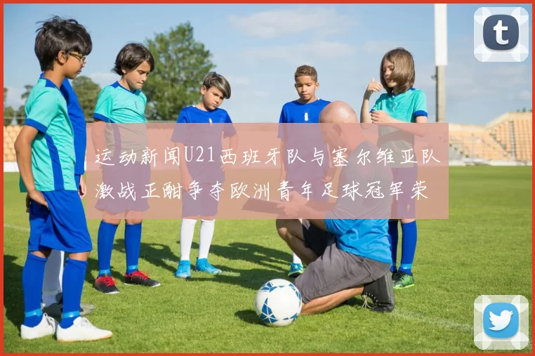 运动新闻U21西班牙队与塞尔维亚队激战正酣争夺欧洲青年足球冠军荣耀