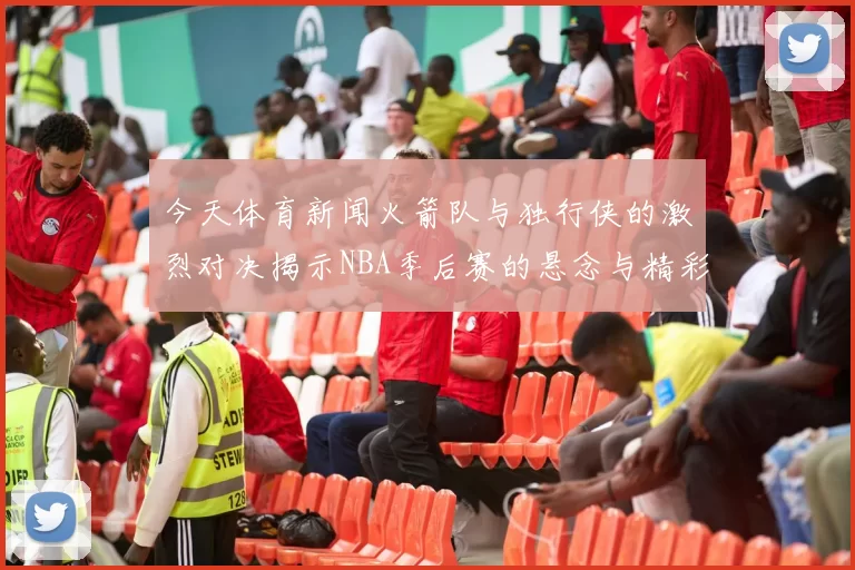 今天体育新闻火箭队与独行侠的激烈对决揭示NBA季后赛的悬念与精彩瞬间