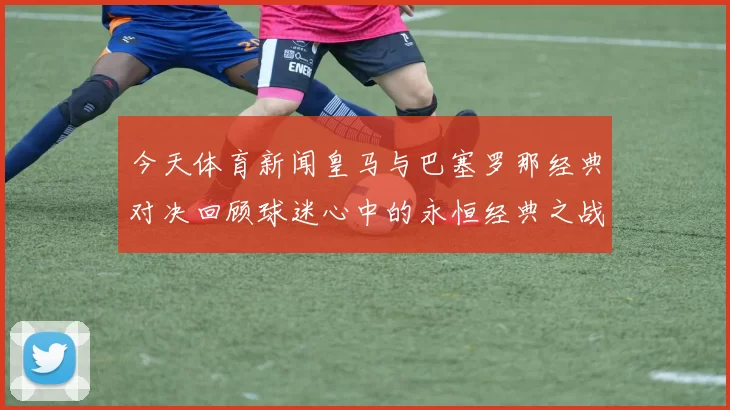 今天体育新闻皇马与巴塞罗那经典对决回顾球迷心中的永恒经典之战